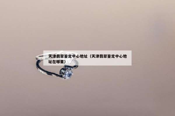 天津翡翠鉴定中心地址(天津翡翠鉴定中心地址在哪里) 天津翡翠鉴定中心地址(天津翡翠鉴定中心地址在哪里)