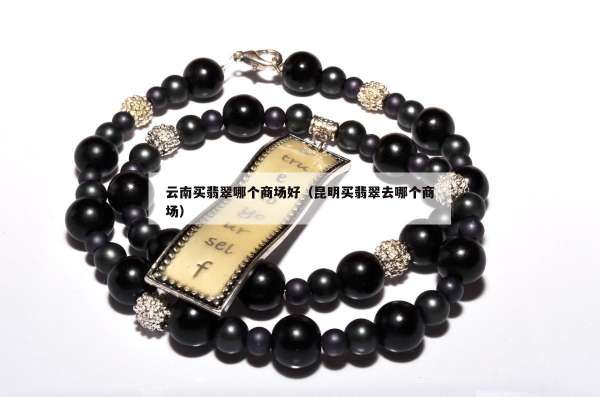 云南买翡翠哪个商场好（昆明买翡翠去哪个商场）