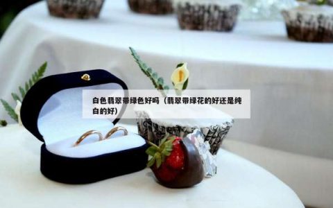白色翡翠带绿色好吗（翡翠带绿花的好还是纯白的好）