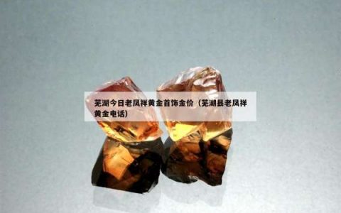 芜湖今日老凤祥黄金首饰金价（芜湖县老凤祥黄金电话）