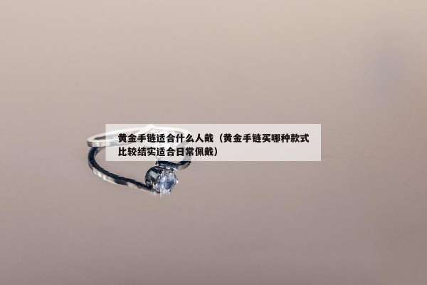 黄金手链适合什么人戴（黄金手链买哪种款式比较结实适合日常佩戴）