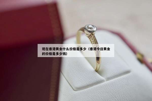 现在香港黄金什么价格是多少（香港今日黄金的价格是多少钱）