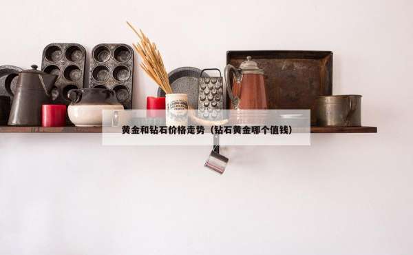 黄金和钻石价格走势（钻石黄金哪个值钱）