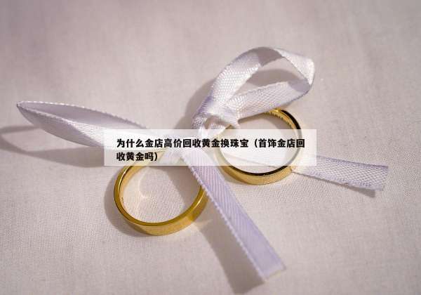 为什么金店高价回收黄金换珠宝（首饰金店回收黄金吗）