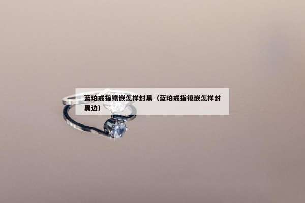 蓝珀戒指镶嵌怎样封黑（蓝珀戒指镶嵌怎样封黑边）
