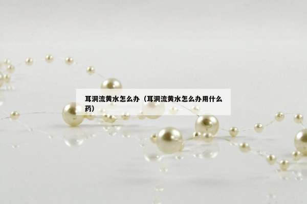 耳洞流黄水怎么办（耳洞流黄水怎么办用什么药）