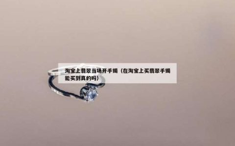 淘宝上翡翠当场开手镯（在淘宝上买翡翠手镯能买到真的吗）