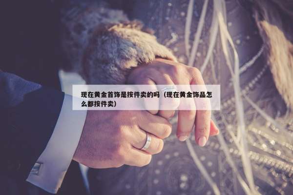 现在黄金首饰是按件卖的吗（现在黄金饰品怎么都按件卖）