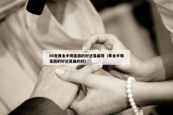 0克黄金手镯是圆的好还是扁得（黄金手镯是圆的好还是扁的好）"