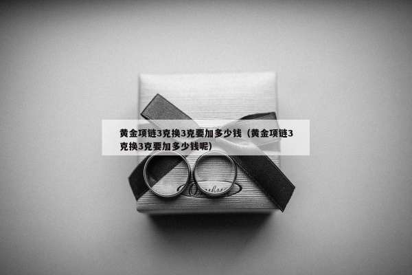 黄金项链3克换3克要加多少钱（黄金项链3克换3克要加多少钱呢）