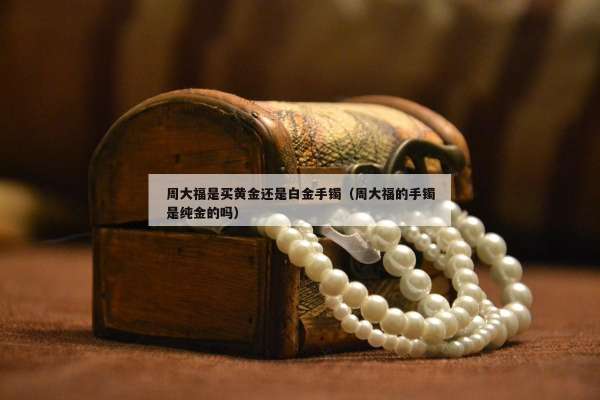 周大福是买黄金还是白金手镯（周大福的手镯是纯金的吗）