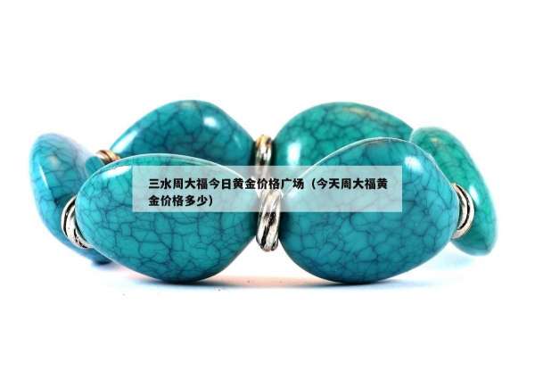 三水周大福今日黄金价格广场（今天周大福黄金价格多少）