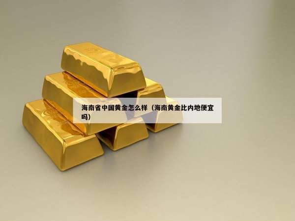 海南省中国黄金怎么样（海南黄金比内地便宜吗）