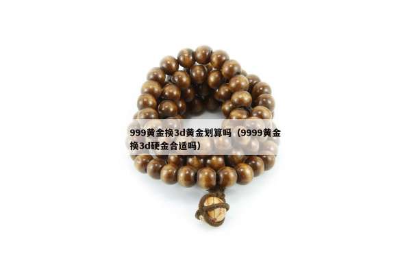 99黄金换3d黄金划算吗（9999黄金换3d硬金合适吗）"