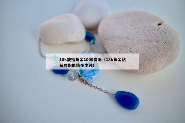 8k戒指黄金1000贵吗（18k黄金钻石戒指能值多少钱）"
