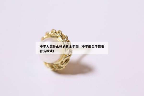 中年人买什么样的黄金手镯（中年戴金手镯要什么款式）