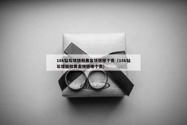 8k钻石项链和黄金项链哪个贵（18k钻石项链和黄金项链哪个贵）"