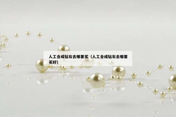 人工合成钻石去哪里买（人工合成钻石去哪里买好）
