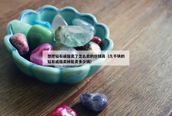 想把钻石戒指卖了怎么卖的价钱高（几千块的钻石戒指卖掉能卖多少钱）