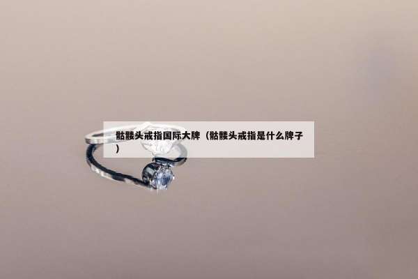 骷髅头戒指国际大牌（骷髅头戒指是什么牌子）