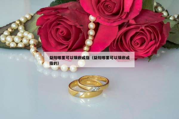 益阳哪里可以镶嵌戒指（益阳哪里可以镶嵌戒指的）