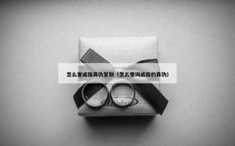 怎么查戒指真伪鉴别（怎么查询戒指的真伪）