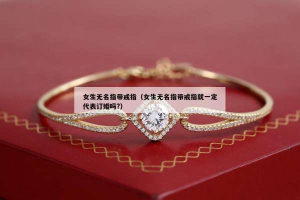 女生无名指带戒指（女生无名指带戒指就一定代表订婚吗?）
