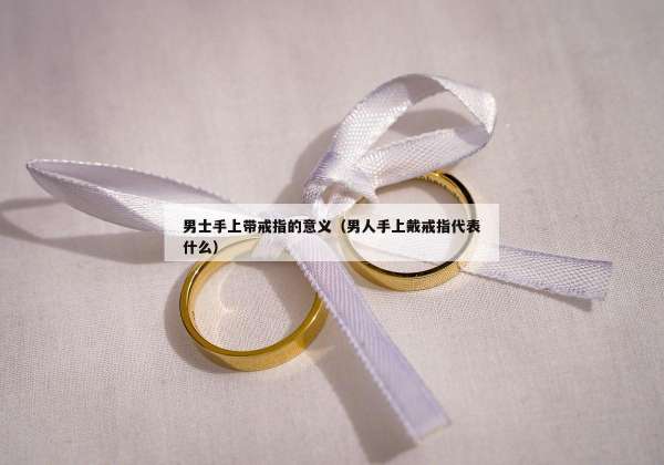 男士手上带戒指的意义（男人手上戴戒指代表什么）