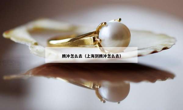 腾冲怎么去（上海到腾冲怎么去）