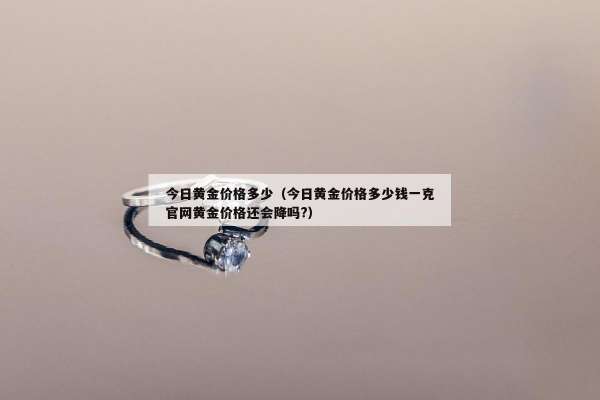 今日黄金价格多少（今日黄金价格多少钱一克官网黄金价格还会降吗?）