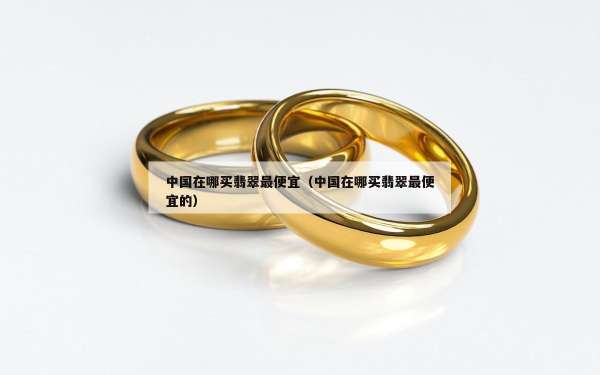 中国在哪买翡翠最便宜（中国在哪买翡翠最便宜的）