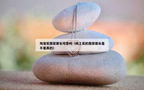淘宝买翡翠原石可靠吗（网上买的翡翠原石是不是真的）