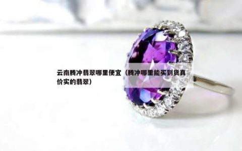 云南腾冲翡翠哪里便宜（腾冲哪里能买到货真价实的翡翠）