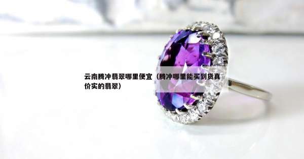 云南腾冲翡翠哪里便宜（腾冲哪里能买到货真价实的翡翠）