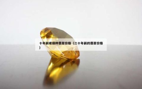 十年前玻璃种翡翠价格（二十年前的翡翠价格）