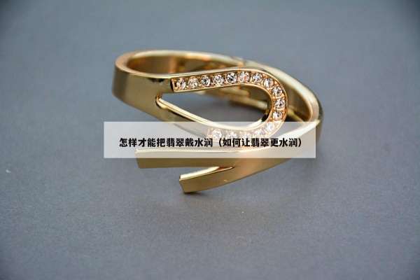 怎样才能把翡翠戴水润（如何让翡翠更水润）