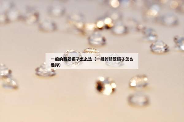 一般的翡翠镯子怎么选（一般的翡翠镯子怎么选择）