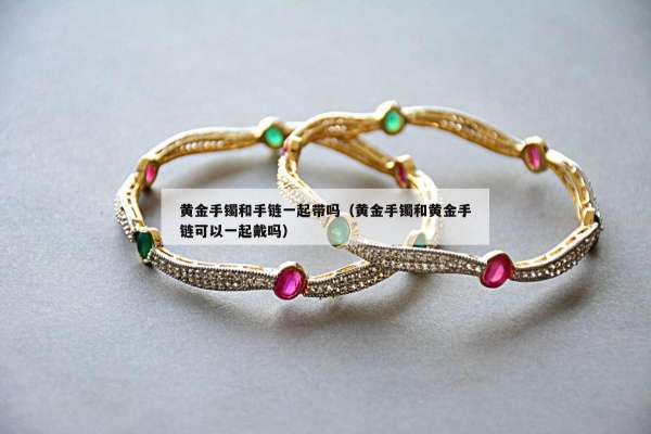 黄金手镯和手链一起带吗（黄金手镯和黄金手链可以一起戴吗）