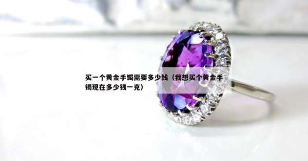 买一个黄金手镯需要多少钱（我想买个黄金手镯现在多少钱一克）