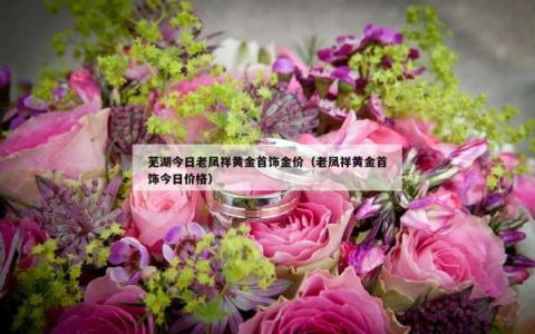 芜湖今日老凤祥黄金首饰金价（老凤祥黄金首饰今日价格）