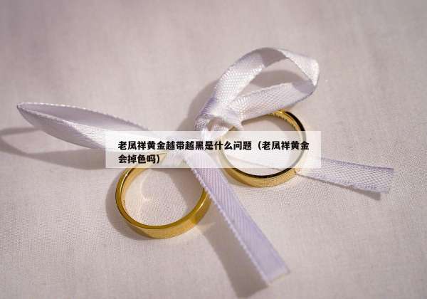 老凤祥黄金越带越黑是什么问题（老凤祥黄金会掉色吗）
