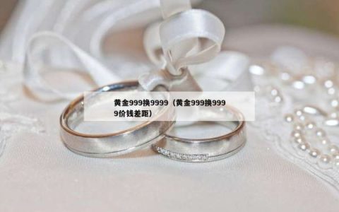 黄金999换9999（黄金999换9999价钱差距）
