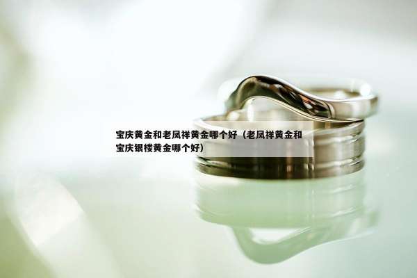 宝庆黄金和老凤祥黄金哪个好（老凤祥黄金和宝庆银楼黄金哪个好）