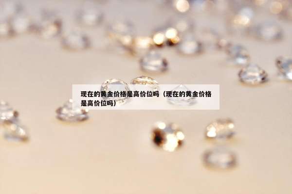 现在的黄金价格是高价位吗（现在的黄金价格是高价位吗）