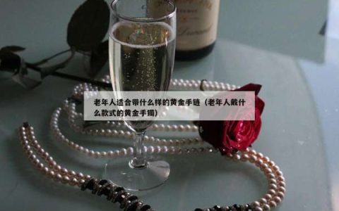 老年人适合带什么样的黄金手链（老年人戴什么款式的黄金手镯）
