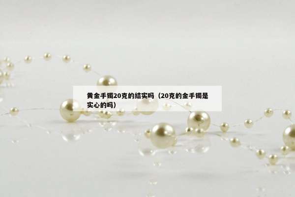 黄金手镯20克的结实吗（20克的金手镯是实心的吗）