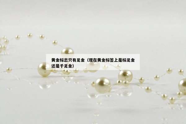 黄金标志只有足金（现在黄金标签上是标足金还是千足金）