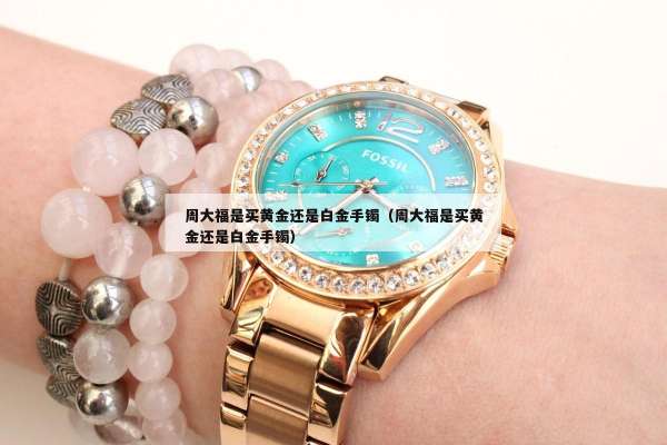 周大福是买黄金还是白金手镯（周大福是买黄金还是白金手镯）