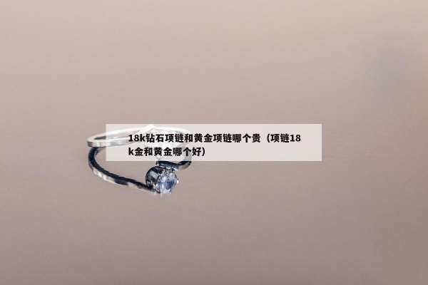 8k钻石项链和黄金项链哪个贵（项链18k金和黄金哪个好）"
