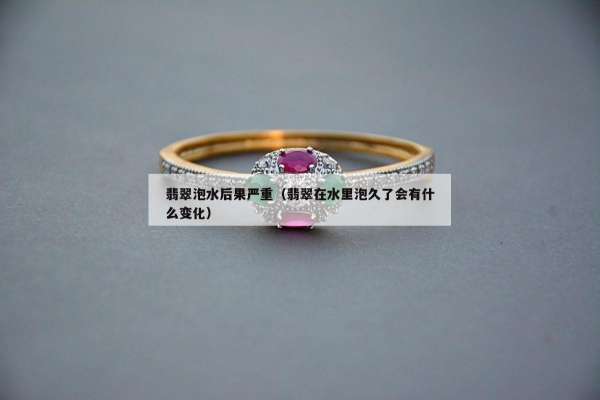 翡翠泡水后果严重（翡翠在水里泡久了会有什么变化）